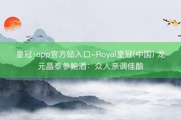 皇冠·app官方站入口-Royal皇冠(中国) 龙元晶泰参鲍酒:众人亲调佳酿