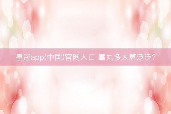 皇冠app(中国)官网入口 睾丸多大算泛泛？