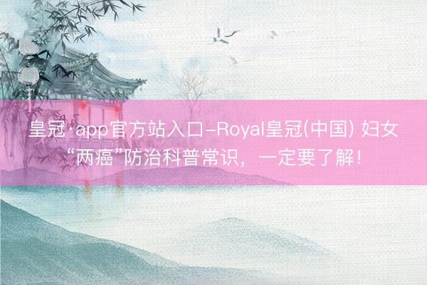 皇冠·app官方站入口-Royal皇冠(中国) 妇女“两癌”防治科普常识，一定要了解！