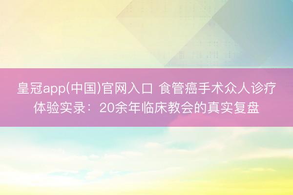 皇冠app(中国)官网入口 食管癌手术众人诊疗体验实录:20余年临床教会的真实复盘
