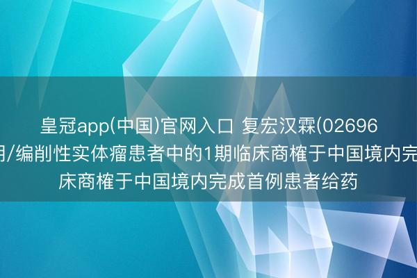 皇冠app(中国)官网入口 复宏汉霖(02696):HLX97在晚期/编削性实体瘤患者中的1期临床商榷于中国境内完成首例患者给药