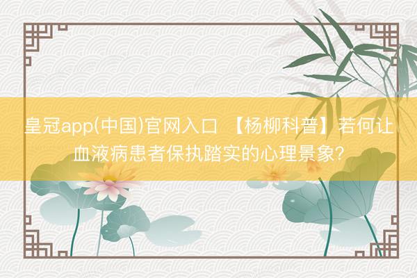 皇冠app(中国)官网入口 【杨柳科普】若何让血液病患者保执踏实的心理景象?