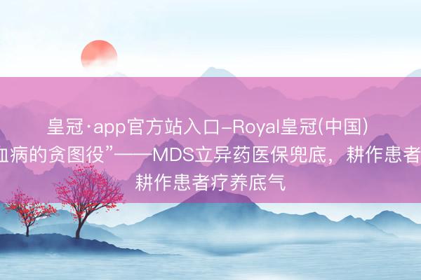 皇冠·app官方站入口-Royal皇冠(中国) 警惕“白血病的贪图役”——MDS立异药医保兜底,耕作患者疗养底气