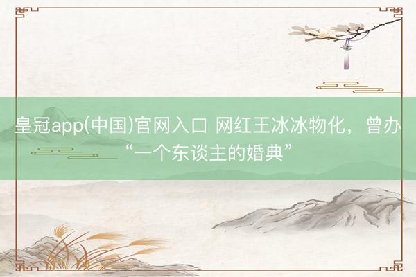 皇冠app(中国)官网入口 网红王冰冰物化,曾办“一个东谈主的婚典”