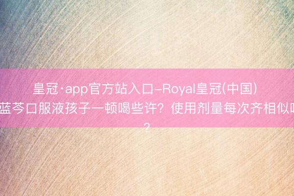 皇冠·app官方站入口-Royal皇冠(中国) 小蓝芩口服液孩子一顿喝些许?使用剂量每次齐相似吗?