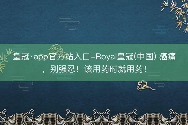 皇冠·app官方站入口-Royal皇冠(中国) 癌痛，别强忍！该用药时就用药！