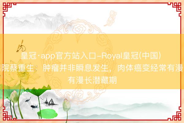 皇冠·app官方站入口-Royal皇冠(中国) 崇文门病院蔡重生：肿瘤并非瞬息发生，肉体癌变经常有漫长潜藏期