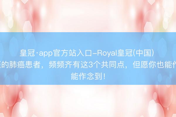 皇冠·app官方站入口-Royal皇冠(中国) 永生涯的肺癌患者,频频齐有这3个共同点,但愿你也能作念到!