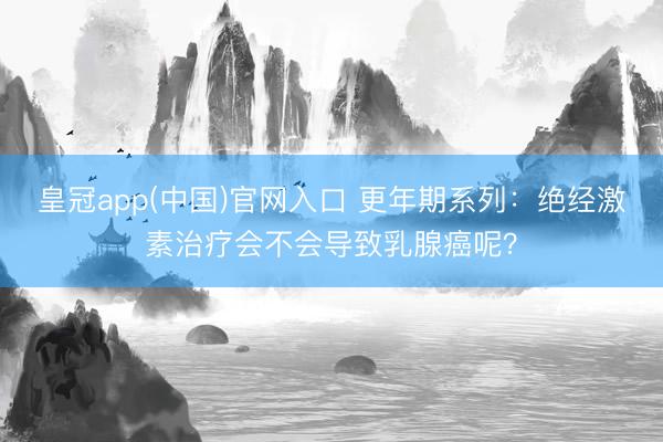 皇冠app(中国)官网入口 更年期系列:绝经激素治疗会不会导致乳腺癌呢?
