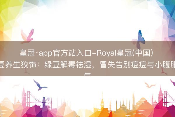 皇冠·app官方站入口-Royal皇冠(中国) 立夏养生狡饰：绿豆解毒祛湿，冒失告别痘痘与小腹胀气