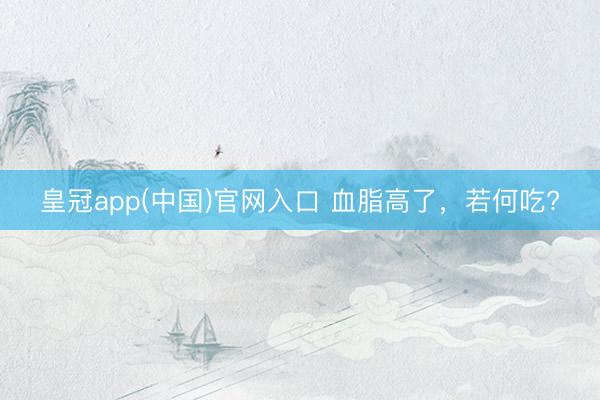 皇冠app(中国)官网入口 血脂高了，<a href=
