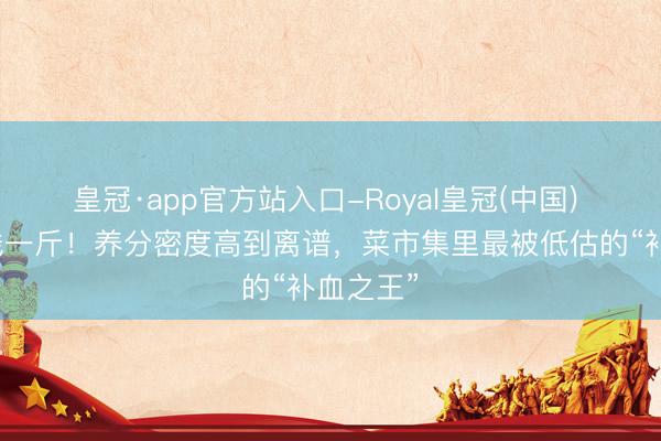 皇冠·app官方站入口-Royal皇冠(中国) 才五块钱一斤！养分密度高到离谱，菜市集里最被低估的“补血之王”