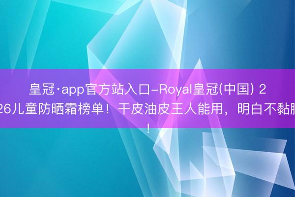 皇冠·app官方站入口-Royal皇冠(中国) 2026儿童防晒霜榜单！干皮油皮王人能用，明白不黏腻！