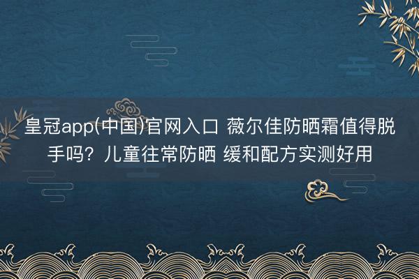 皇冠app(中国)官网入口 薇尔佳防晒霜值得脱手吗?儿童往常防晒 缓和配方实测好用