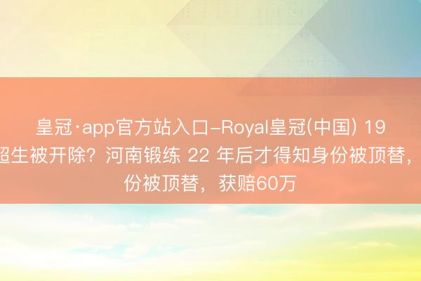 皇冠·app官方站入口-Royal皇冠(中国) 1992 年因 超生被开除？河南锻练 22 年后才得知身份被顶替，获赔60万