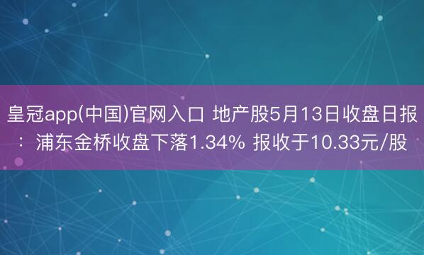 皇冠app(中国)官网入口 地产股5月13日收盘日报:浦东金桥收盘下落1.34% 报收于10.33元/股
