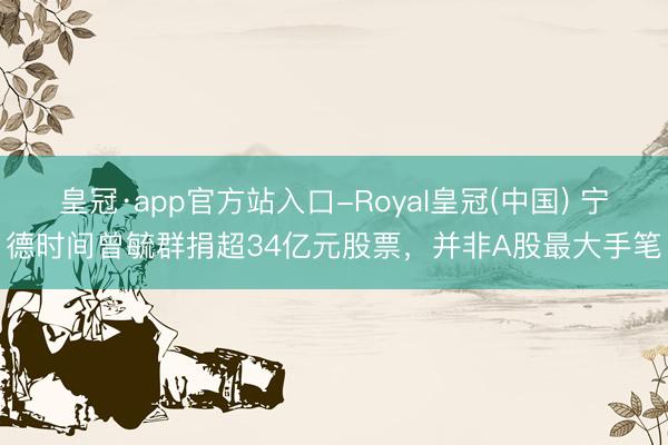 皇冠·app官方站入口-Royal皇冠(中国) 宁德时间曾毓群捐超34亿元股票，并非A股最大手笔