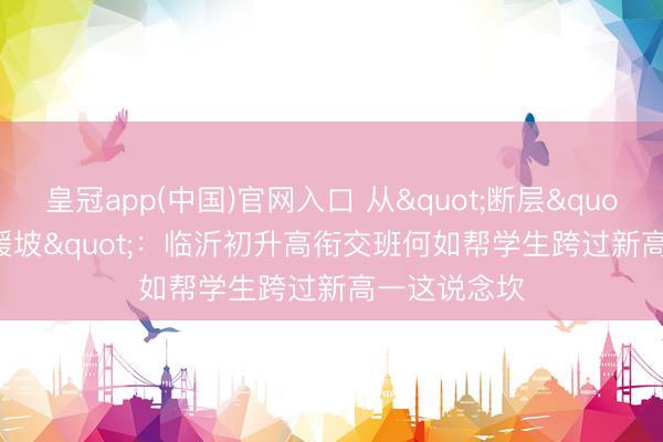 皇冠app(中国)官网入口 从"断层"到"缓坡"：临沂初升高衔交班何如帮学生跨过新高一这说念坎