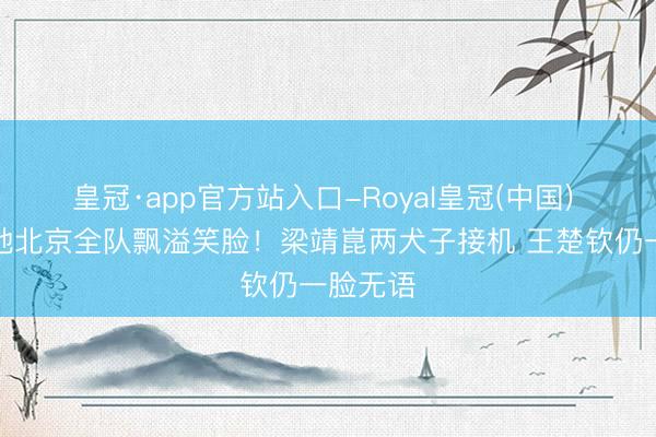 皇冠·app官方站入口-Royal皇冠(中国) 国乒落地北京全队飘溢笑脸！梁靖崑两犬子接机 王楚钦仍一脸无语