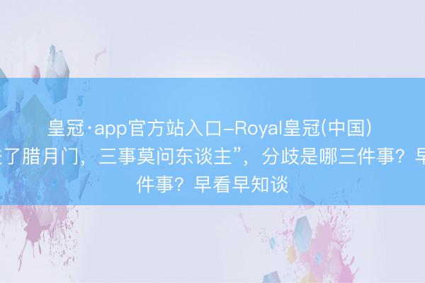 皇冠·app官方站入口-Royal皇冠(中国) 俗语讲“进了腊月门,三事莫问东谈主”,分歧是哪三件事?早看早知谈