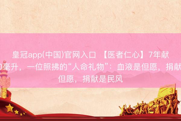 皇冠app(中国)官网入口 【医者仁心】7年献血5200毫升,一位照拂的“人命礼物”:血液是但愿,捐献是民风