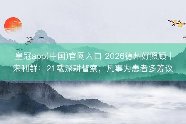 皇冠app(中国)官网入口 2026德州好照顾丨宋利群:21载深耕督察,凡事为患者多筹议