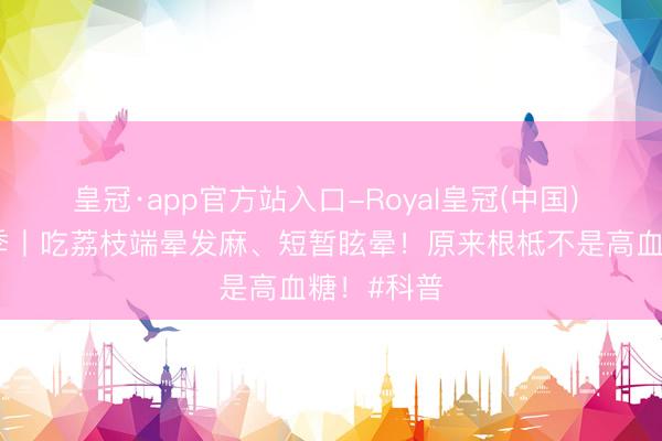 皇冠·app官方站入口-Royal皇冠(中国) 初夏荔枝季丨吃荔枝端晕发麻、短暂眩晕！原来根柢不是高血糖！#科普