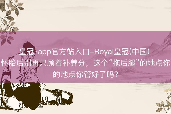 皇冠·app官方站入口-Royal皇冠(中国) 莱沃口腔‖怀胎后别再只顾着补养分,这个“拖后腿”的地点你管好了吗?