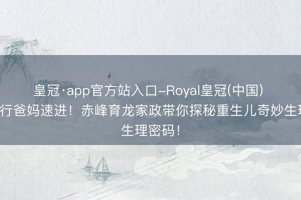 皇冠·app官方站入口-Royal皇冠(中国) 赤峰外行爸妈速进!赤峰育龙家政带你探秘重生儿奇妙生理密码!