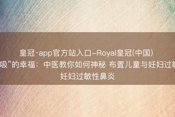 皇冠·app官方站入口-Royal皇冠(中国) 督察“呼吸”的幸福：中医教你如何神秘 布置儿童与妊妇过敏性鼻炎