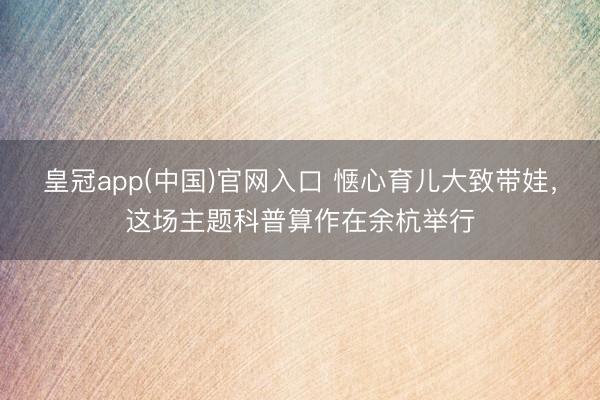 皇冠app(中国)官网入口 惬心育儿大致带娃，这场主题科普算作在余杭举行