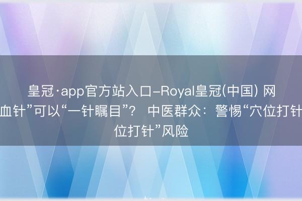 皇冠·app官方站入口-Royal皇冠(中国) 网红“气血针”可以“一针瞩目”？ 中医群众：警惕“穴位打针”风险