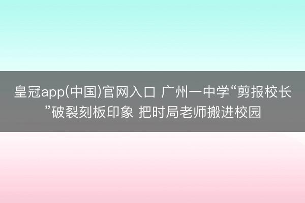 皇冠app(中国)官网入口 广州一中学“剪报校长”破裂刻板印象 把时局老师搬进校园