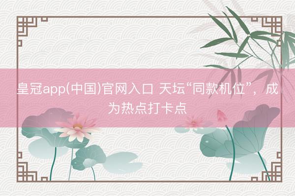皇冠app(中国)官网入口 天坛“同款机位”，成为热点打卡点
