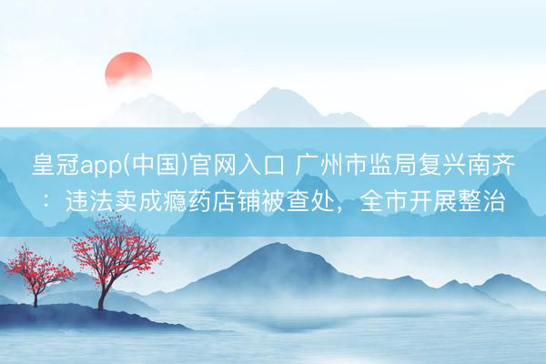 皇冠app(中国)官网入口 广州市监局复兴南齐：违法卖成瘾药店铺被查处，全市开展整治