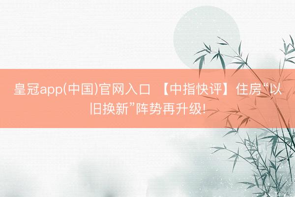 皇冠app(中国)官网入口 【中指快评】住房“以旧换新”阵势再升级!