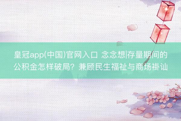 皇冠app(中国)官网入口 念念想|存量期间的公积金怎样破局?兼顾民生福祉与商场褂讪