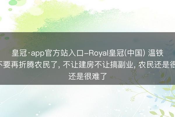 皇冠·app官方站入口-Royal皇冠(中国) 温铁军: 不要再折腾农民了， 不让建房不让搞副业， 农民还是很难了