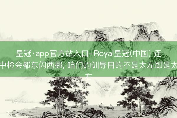 皇冠·app官方站入口-Royal皇冠(中国) 连期中检会都东闪西挪， 咱们的训导目的不是太左即是太右