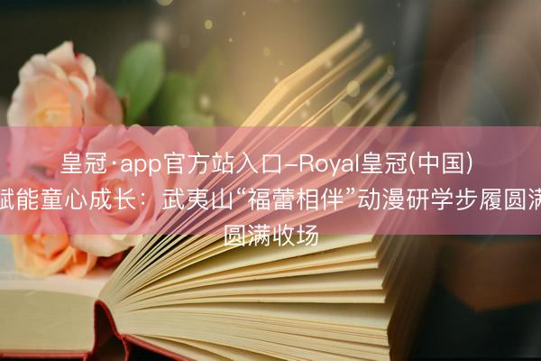 皇冠·app官方站入口-Royal皇冠(中国) 国漫赋能童心成长：武夷山“福蕾相伴”动漫研学步履圆满收场