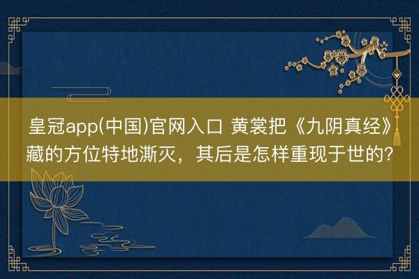 皇冠app(中国)官网入口 黄裳把《九阴真经》藏的方位特地澌灭，其后是怎样重现于世的？