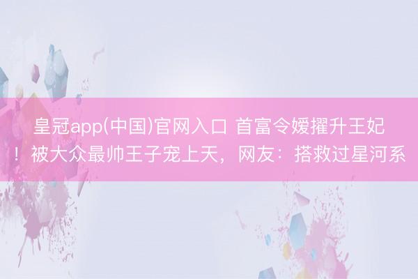 皇冠app(中国)官网入口 首富令嫒擢升王妃！被大众最帅王子宠上天，网友：搭救过星河系
