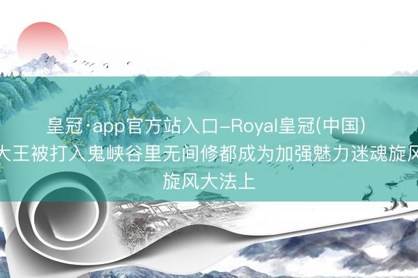 皇冠·app官方站入口-Royal皇冠(中国) 魔笔芯大王被打入鬼峡谷里无间修都成为加强魅力迷魂旋风大法上