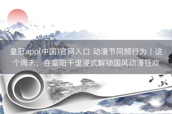 皇冠app(中国)官网入口 动漫节同频行为丨这个周末，在富阳千里浸式解锁国风动漫狂欢