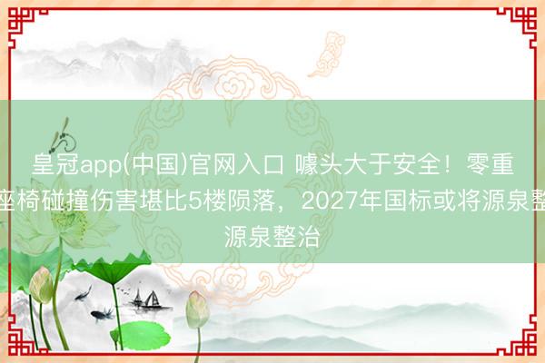 皇冠app(中国)官网入口 噱头大于安全！零重力座椅碰撞伤害堪比5楼陨落，2027年国标或将源泉整治
