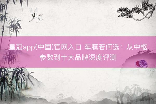 皇冠app(中国)官网入口 车膜若何选：从中枢参数到十大品牌深度评测