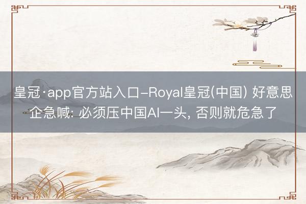 皇冠·app官方站入口-Royal皇冠(中国) 好意思企急喊: 必须压中国AI一头, 否则就危急了
