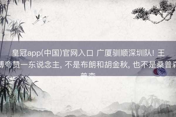 皇冠app(中国)官网入口 广厦驯顺深圳队! 王博夸赞一东说念主， 不是布朗和胡金秋， 也不是桑普森