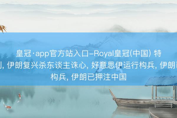 皇冠·app官方站入口-Royal皇冠(中国) 特朗普发挟制， 伊朗复兴杀东谈主诛心， 好意思伊运行构兵， 伊朗已押注中国
