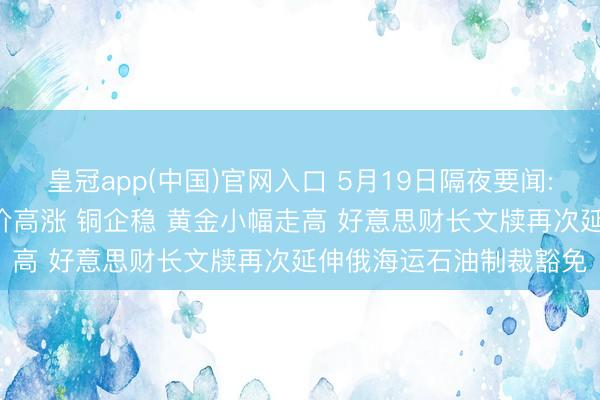皇冠app(中国)官网入口 5月19日隔夜要闻: 好意思股涨跌不一 油价高涨 铜企稳 黄金小幅走高 好意思财长文牍再次延伸俄海运石油制裁豁免